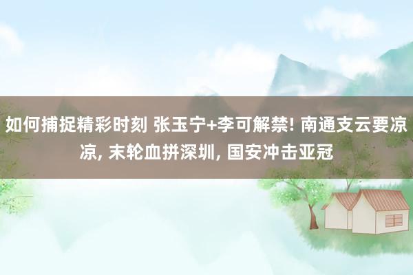 如何捕捉精彩时刻 张玉宁+李可解禁! 南通支云要凉凉, 末轮血拼深圳, 国安冲击亚冠