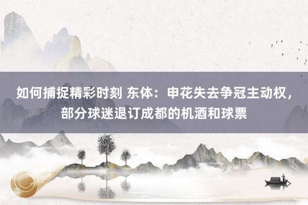 如何捕捉精彩时刻 东体：申花失去争冠主动权，部分球迷退订成都的机酒和球票