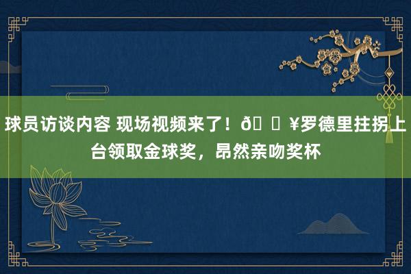 球员访谈内容 现场视频来了！🎥罗德里拄拐上台领取金球奖，昂然亲吻奖杯