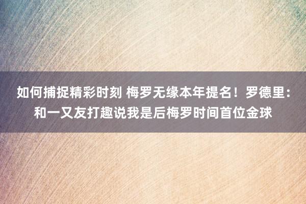 如何捕捉精彩时刻 梅罗无缘本年提名！罗德里：和一又友打趣说我是后梅罗时间首位金球