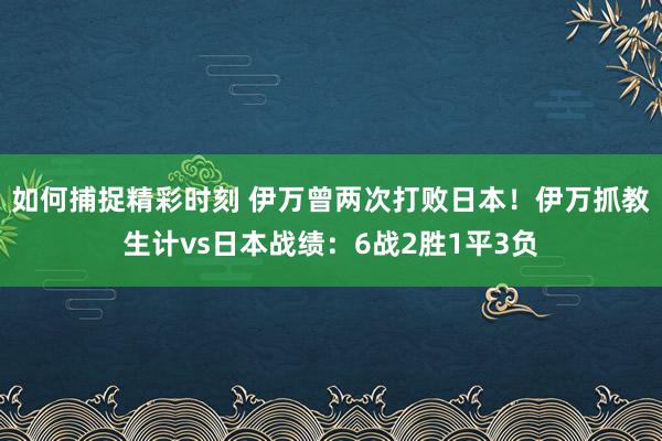 如何捕捉精彩时刻 伊万曾两次打败日本！伊万抓教生计vs日本战绩：6战2胜1平3负