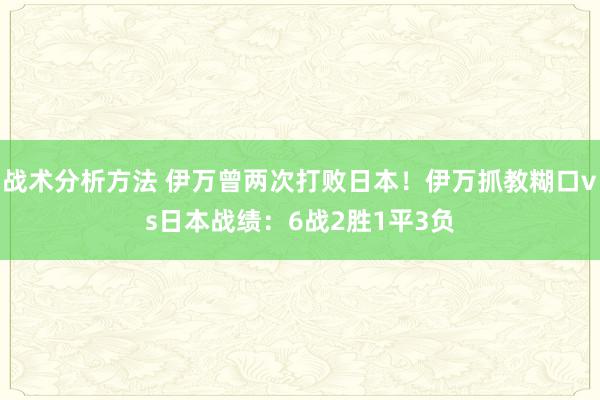 战术分析方法 伊万曾两次打败日本！伊万抓教糊口vs日本战绩：6战2胜1平3负