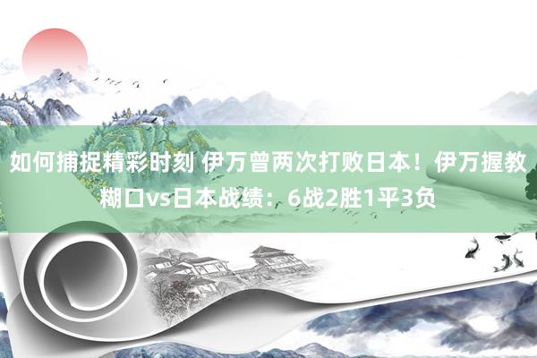 如何捕捉精彩时刻 伊万曾两次打败日本！伊万握教糊口vs日本战绩：6战2胜1平3负