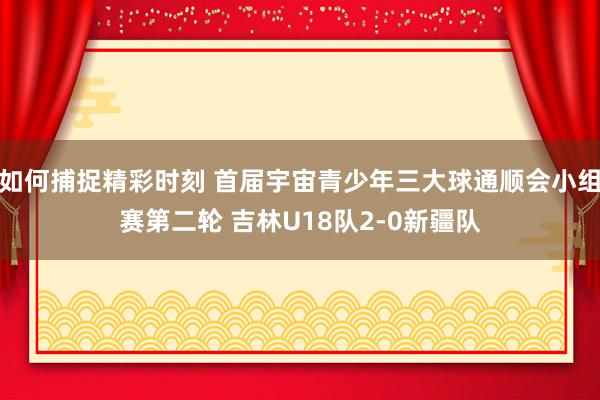 如何捕捉精彩时刻 首届宇宙青少年三大球通顺会小组赛第二轮 吉林U18队2-0新疆队