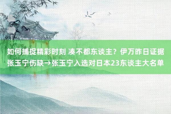 如何捕捉精彩时刻 凑不都东谈主？伊万昨日证据张玉宁伤缺→张玉宁入选对日本23东谈主大名单