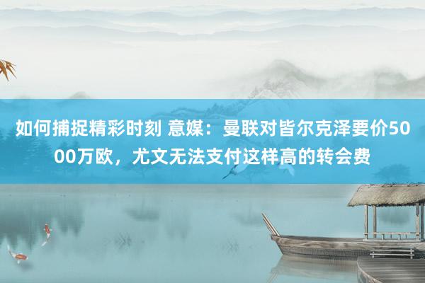 如何捕捉精彩时刻 意媒：曼联对皆尔克泽要价5000万欧，尤文无法支付这样高的转会费