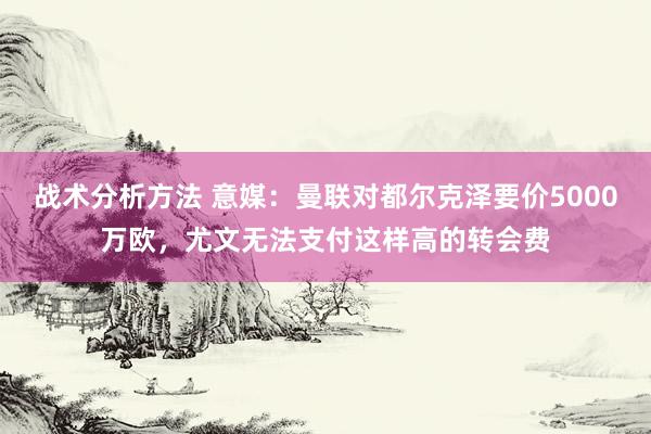 战术分析方法 意媒：曼联对都尔克泽要价5000万欧，尤文无法支付这样高的转会费