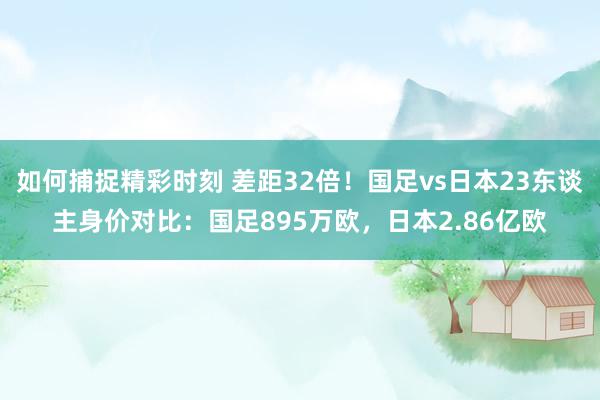 如何捕捉精彩时刻 差距32倍！国足vs日本23东谈主身价对比：国足895万欧，日本2.86亿欧