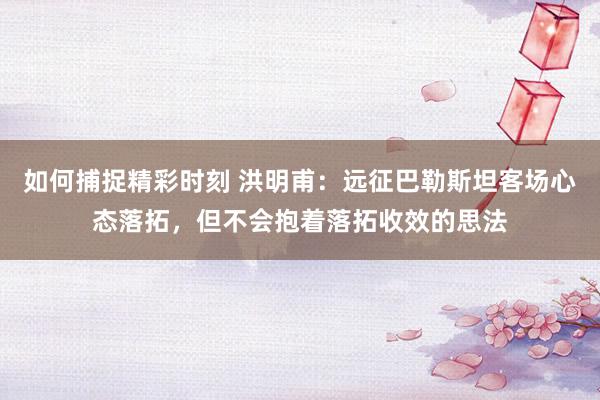 如何捕捉精彩时刻 洪明甫：远征巴勒斯坦客场心态落拓，但不会抱着落拓收效的思法