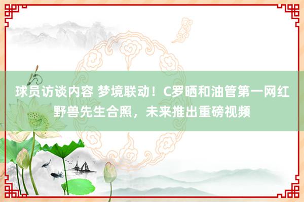 球员访谈内容 梦境联动！C罗晒和油管第一网红野兽先生合照，未来推出重磅视频