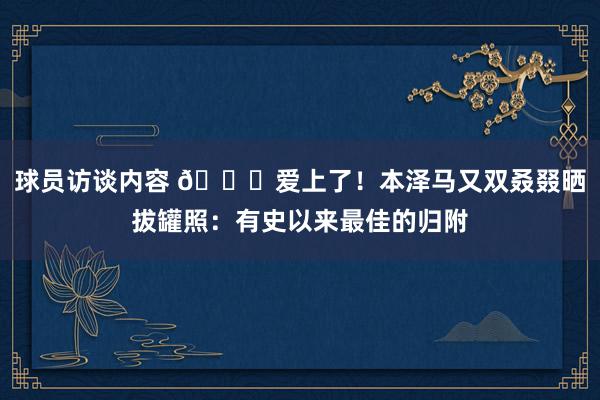 球员访谈内容 😍爱上了！本泽马又双叒叕晒拔罐照：有史以来最佳的归附