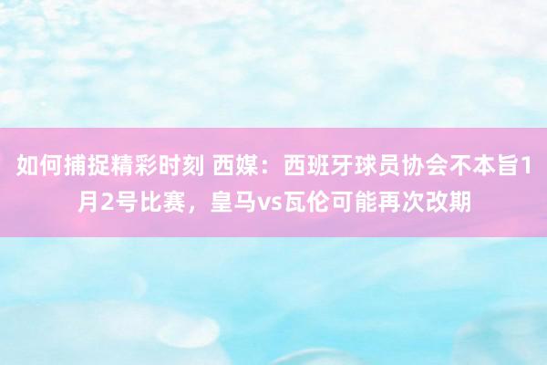 如何捕捉精彩时刻 西媒：西班牙球员协会不本旨1月2号比赛，皇马vs瓦伦可能再次改期