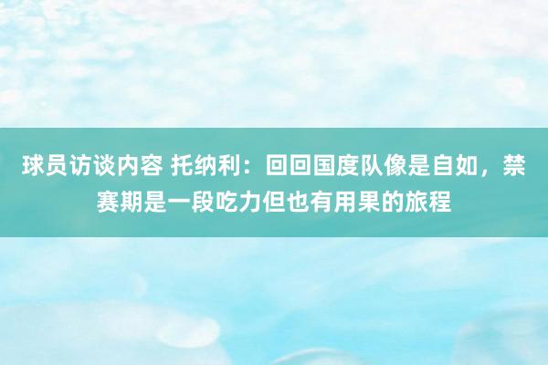 球员访谈内容 托纳利：回回国度队像是自如，禁赛期是一段吃力但也有用果的旅程