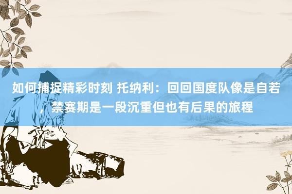 如何捕捉精彩时刻 托纳利：回回国度队像是自若，禁赛期是一段沉重但也有后果的旅程