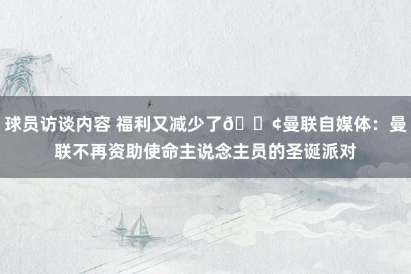 球员访谈内容 福利又减少了😢曼联自媒体：曼联不再资助使命主说念主员的圣诞派对