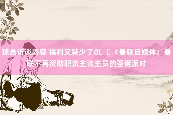 球员访谈内容 福利又减少了😢曼联自媒体：曼联不再资助职责主谈主员的圣诞派对