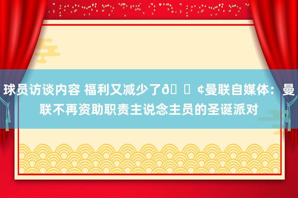 球员访谈内容 福利又减少了😢曼联自媒体：曼联不再资助职责主说念主员的圣诞派对