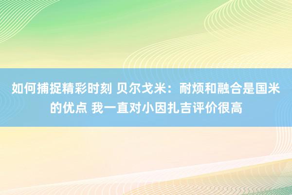 如何捕捉精彩时刻 贝尔戈米：耐烦和融合是国米的优点 我一直对小因扎吉评价很高