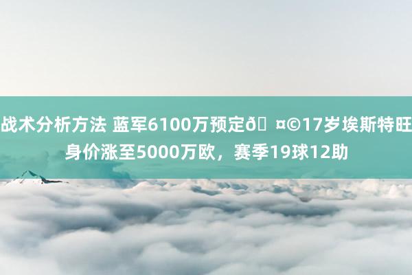 战术分析方法 蓝军6100万预定🤩17岁埃斯特旺身价涨至5000万欧，赛季19球12助