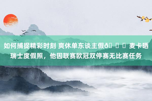 如何捕捉精彩时刻 爽休单东谈主假😀麦卡晒瑞士度假照，他因联赛欧冠双停赛无比赛任务