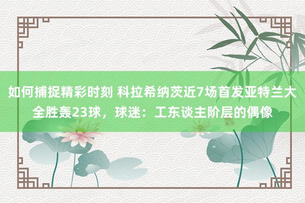 如何捕捉精彩时刻 科拉希纳茨近7场首发亚特兰大全胜轰23球，球迷：工东谈主阶层的偶像