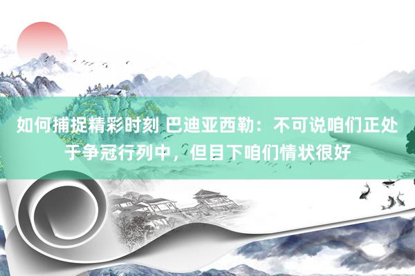 如何捕捉精彩时刻 巴迪亚西勒：不可说咱们正处于争冠行列中，但目下咱们情状很好