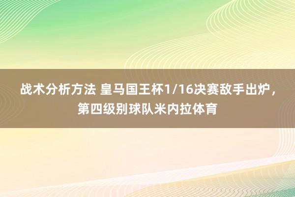 战术分析方法 皇马国王杯1/16决赛敌手出炉，第四级别球队米内拉体育