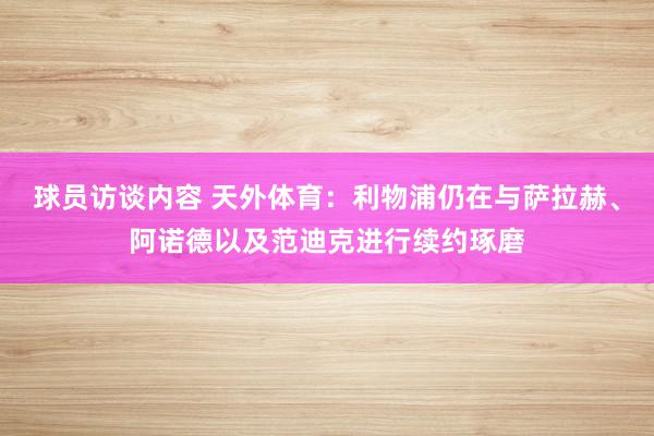 球员访谈内容 天外体育：利物浦仍在与萨拉赫、阿诺德以及范迪克进行续约琢磨