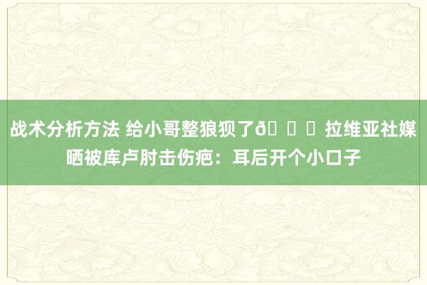 战术分析方法 给小哥整狼狈了😅拉维亚社媒晒被库卢肘击伤疤：耳后开个小口子