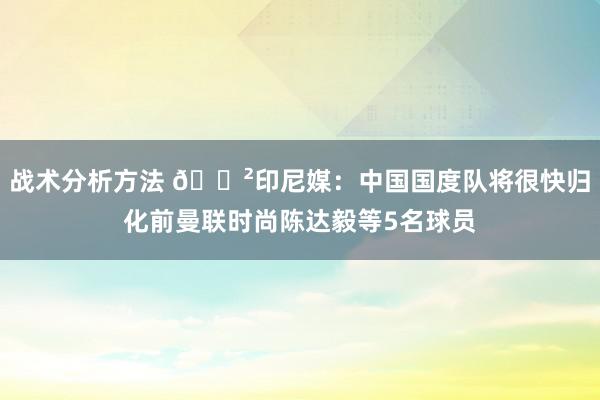 战术分析方法 😲印尼媒：中国国度队将很快归化前曼联时尚陈达毅等5名球员