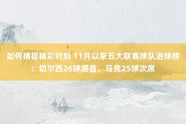 如何捕捉精彩时刻 11月以来五大联赛球队进球榜：切尔西26球居首，马竞25球次席