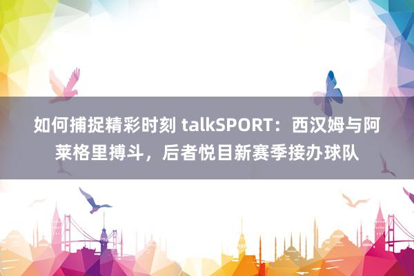 如何捕捉精彩时刻 talkSPORT：西汉姆与阿莱格里搏斗，后者悦目新赛季接办球队