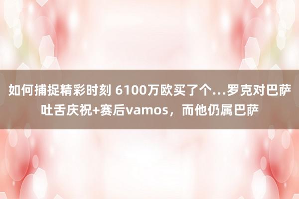 如何捕捉精彩时刻 6100万欧买了个…罗克对巴萨吐舌庆祝+赛后vamos，而他仍属巴萨