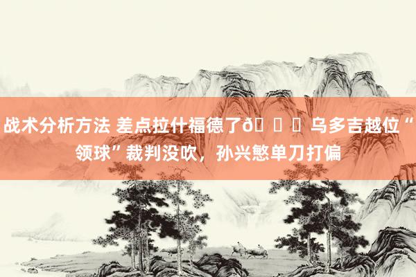 战术分析方法 差点拉什福德了😅乌多吉越位“领球”裁判没吹，孙兴慜单刀打偏