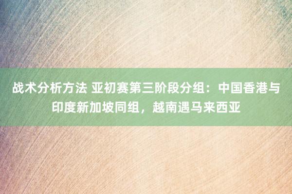 战术分析方法 亚初赛第三阶段分组：中国香港与印度新加坡同组，越南遇马来西亚