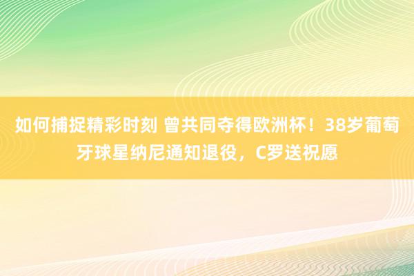 如何捕捉精彩时刻 曾共同夺得欧洲杯！38岁葡萄牙球星纳尼通知退役，C罗送祝愿