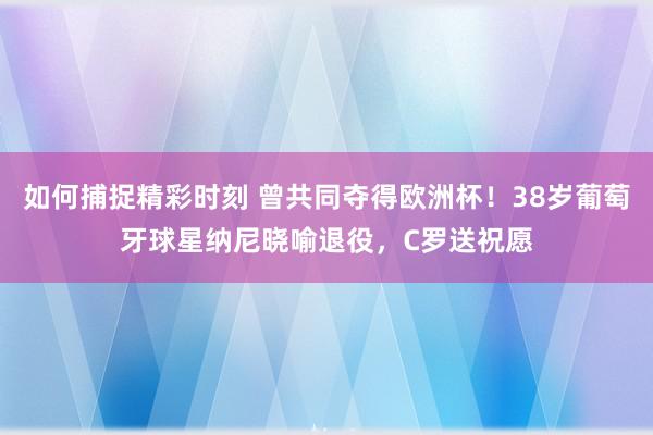 如何捕捉精彩时刻 曾共同夺得欧洲杯！38岁葡萄牙球星纳尼晓喻退役，C罗送祝愿