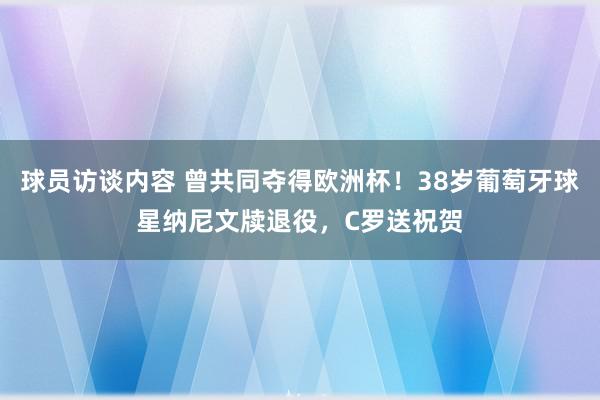 球员访谈内容 曾共同夺得欧洲杯！38岁葡萄牙球星纳尼文牍退役，C罗送祝贺