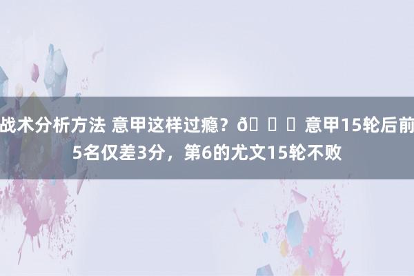 战术分析方法 意甲这样过瘾？😏意甲15轮后前5名仅差3分，第6的尤文15轮不败