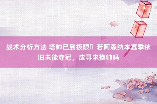 战术分析方法 塔帅已到极限❓若阿森纳本赛季依旧未能夺冠，应寻求换帅吗