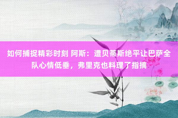 如何捕捉精彩时刻 阿斯：遭贝蒂斯绝平让巴萨全队心情低垂，弗里克也料理了指摘