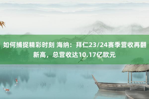 如何捕捉精彩时刻 海纳：拜仁23/24赛季营收再翻新高，总营收达10.17亿欧元