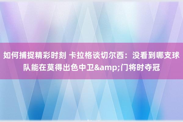 如何捕捉精彩时刻 卡拉格谈切尔西：没看到哪支球队能在莫得出色中卫&门将时夺冠