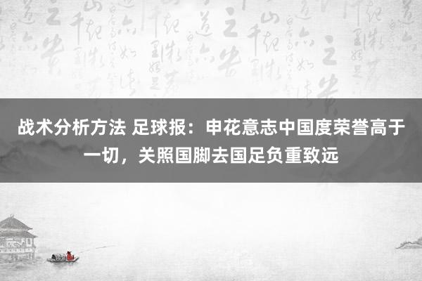 战术分析方法 足球报：申花意志中国度荣誉高于一切，关照国脚去国足负重致远