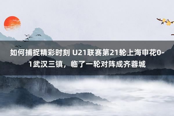 如何捕捉精彩时刻 U21联赛第21轮上海申花0-1武汉三镇，临了一轮对阵成齐蓉城