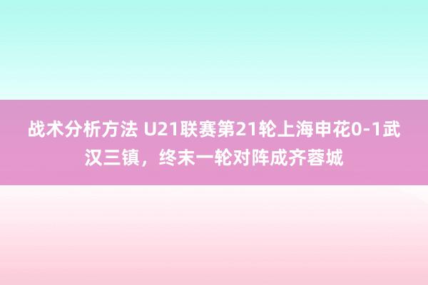 战术分析方法 U21联赛第21轮上海申花0-1武汉三镇，终末一轮对阵成齐蓉城