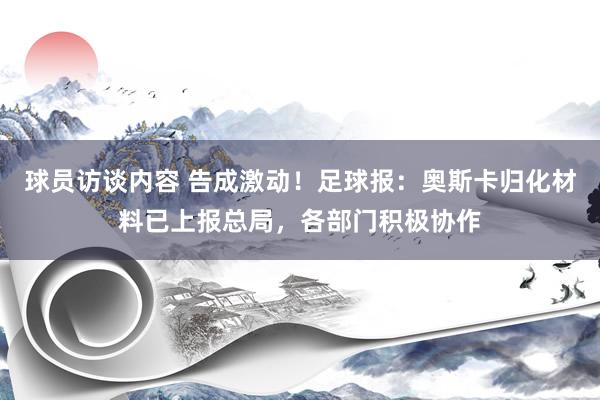 球员访谈内容 告成激动！足球报：奥斯卡归化材料已上报总局，各部门积极协作