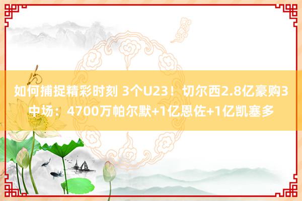 如何捕捉精彩时刻 3个U23！切尔西2.8亿豪购3中场：4700万帕尔默+1亿恩佐+1亿凯塞多