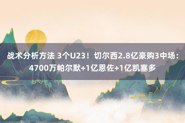 战术分析方法 3个U23！切尔西2.8亿豪购3中场：4700万帕尔默+1亿恩佐+1亿凯塞多