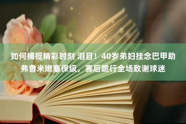 如何捕捉精彩时刻 泪目！40岁弟妇挂念巴甲助弗鲁米嫩塞保级，赛后跪行全场致谢球迷